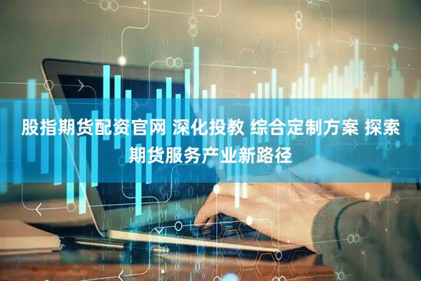股指期货配资官网 深化投教 综合定制方案 探索期货服务产业新路径
