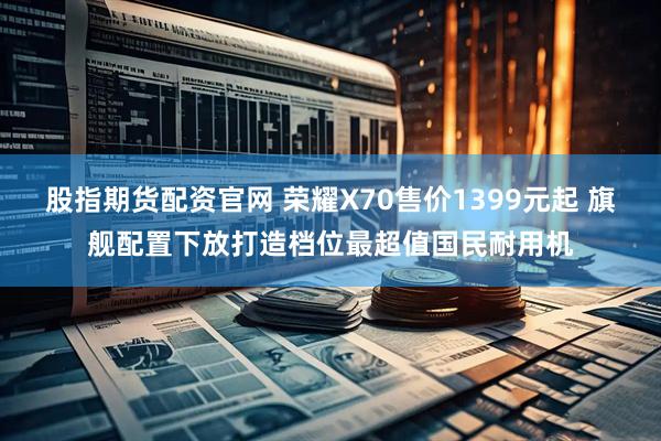 股指期货配资官网 荣耀X70售价1399元起 旗舰配置下放打造档位最超值国民耐用机