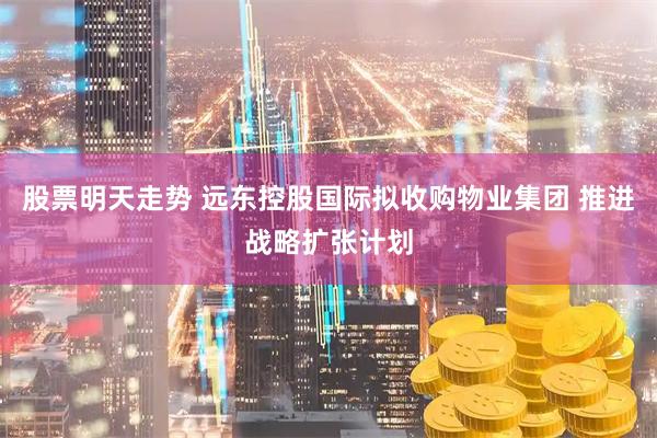 股票明天走势 远东控股国际拟收购物业集团 推进战略扩张计划