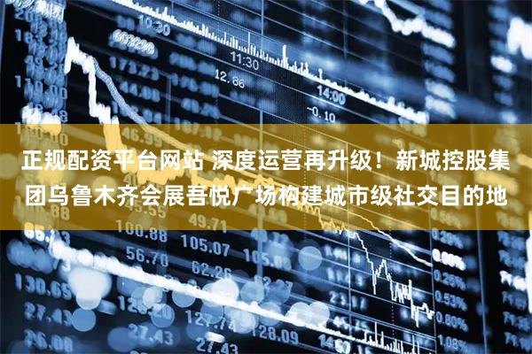 正规配资平台网站 深度运营再升级！新城控股集团乌鲁木齐会展吾悦广场构建城市级社交目的地