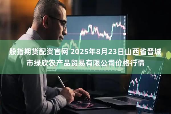 股指期货配资官网 2025年8月23日山西省晋城市绿欣农产品贸易有限公司价格行情