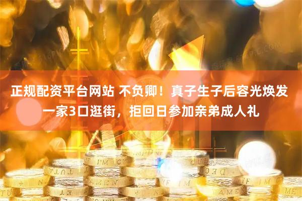正规配资平台网站 不负卿！真子生子后容光焕发 一家3口逛街，拒回日参加亲弟成人礼