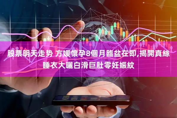 股票明天走势 方媛懷孕8個月臨盆在即,揭開真絲睡衣大曬白滑巨肚零妊娠紋