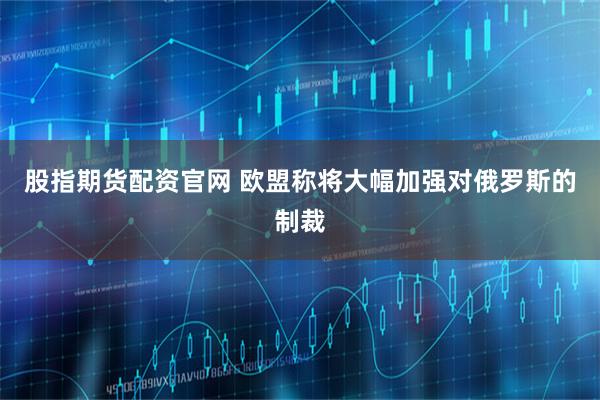 股指期货配资官网 欧盟称将大幅加强对俄罗斯的制裁