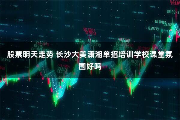 股票明天走势 长沙大美潇湘单招培训学校课堂氛围好吗
