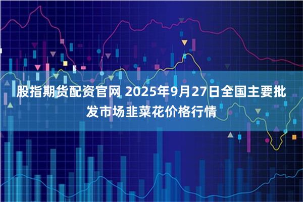 股指期货配资官网 2025年9月27日全国主要批发市场韭菜花价格行情